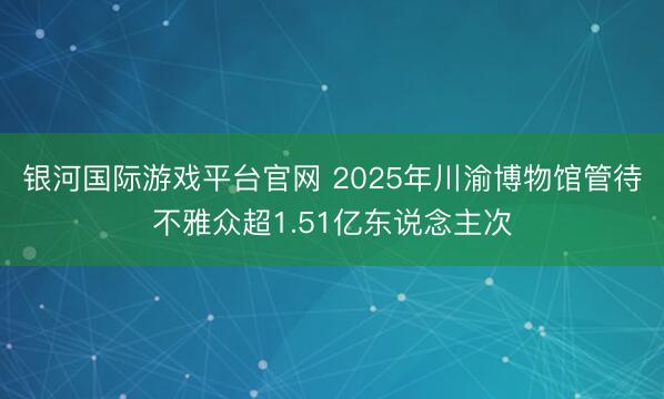 银河国际游戏平台官网 2025年川渝博物馆管待不雅众超1.51亿东说念主次
