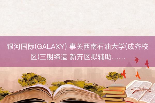 银河国际(GALAXY) 事关西南石油大学(成齐校区)三期缔造 新齐区拟辅助……