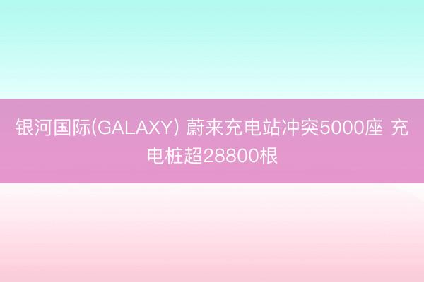 银河国际(GALAXY) 蔚来充电站冲突5000座 充电桩超28800根