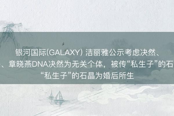 银河国际(GALAXY) 洁丽雅公示考虑决然、材料：章晓梅、章晓燕DNA决然为无关个体，被传“私生子”的石晶为婚后所生