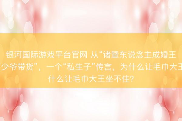 银河国际游戏平台官网 从“诸暨东说念主成婚王人用”到“少爷带货”，一个“私生子”传言，为什么让毛巾大王坐不住？