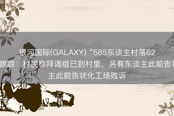 银河国际(GALAXY) “585东谈主村落62东谈主患癌”跟踪：村民称拜谒组已到村里，另有东谈主此前告状化工场败诉