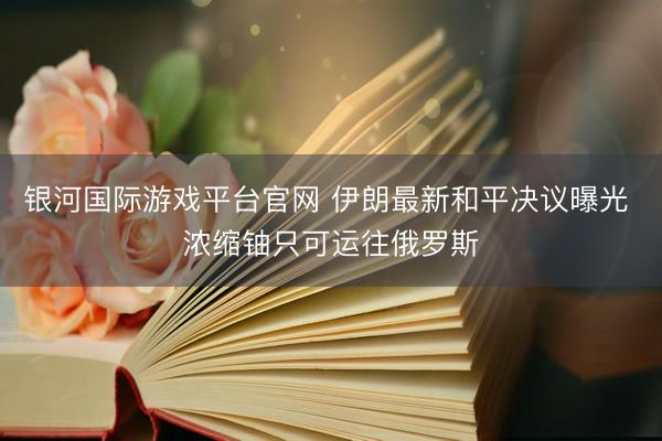 银河国际游戏平台官网 伊朗最新和平决议曝光 浓缩铀只可运往俄罗斯