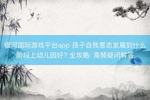 银河国际游戏平台app 孩子自我意志发展到什么阶段上幼儿园好? 全攻略: 高频疑问解答