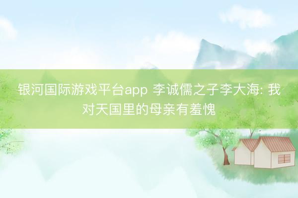 银河国际游戏平台app 李诚儒之子李大海: 我对天国里的母亲有羞愧