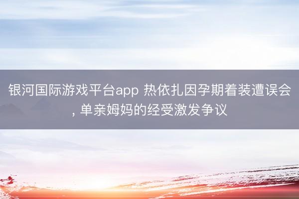 银河国际游戏平台app 热依扎因孕期着装遭误会， 单亲姆妈的经受激发争议