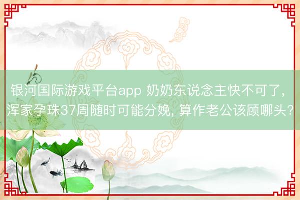 银河国际游戏平台app 奶奶东说念主快不可了， 浑家孕珠37周随时可能分娩， 算作老公该顾哪头?