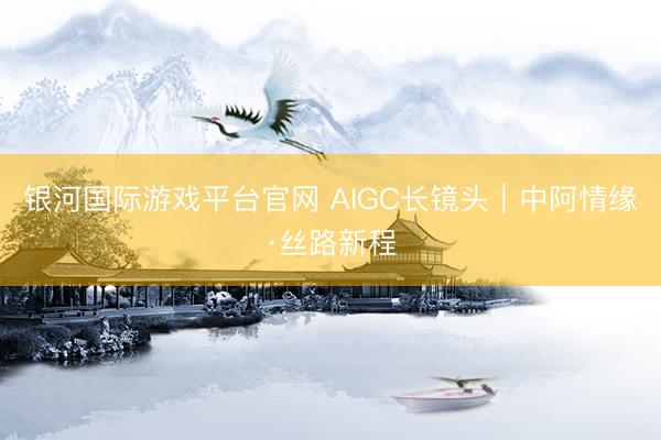 银河国际游戏平台官网 AIGC长镜头｜中阿情缘·丝路新程