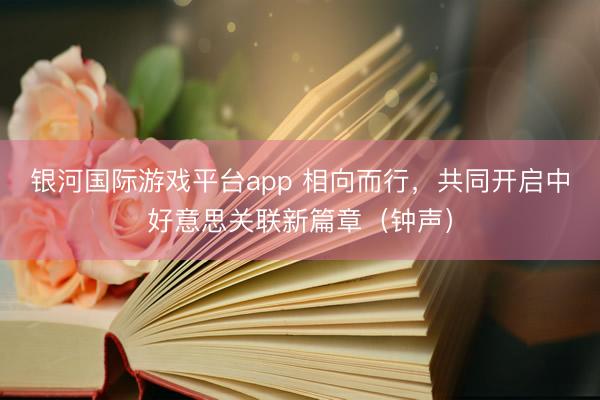 银河国际游戏平台app 相向而行，共同开启中好意思关联新篇章（钟声）