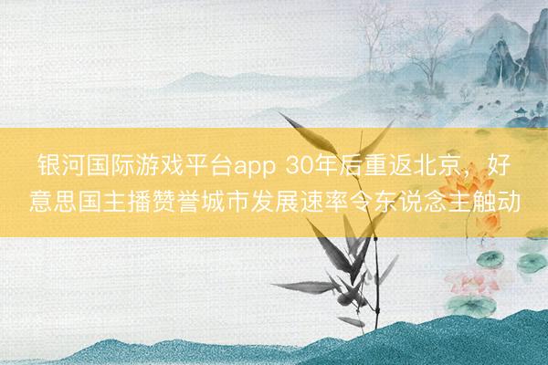银河国际游戏平台app 30年后重返北京，好意思国主播赞誉城市发展速率令东说念主触动