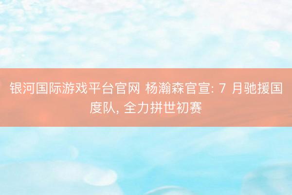 银河国际游戏平台官网 杨瀚森官宣: 7 月驰援国度队， 全力拼世初赛