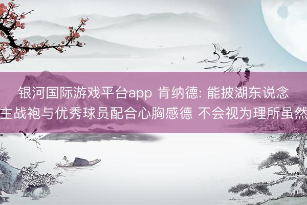 银河国际游戏平台app 肯纳德: 能披湖东说念主战袍与优秀球员配合心胸感德 不会视为理所虽然