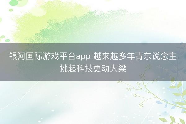 银河国际游戏平台app 越来越多年青东说念主挑起科技更动大梁