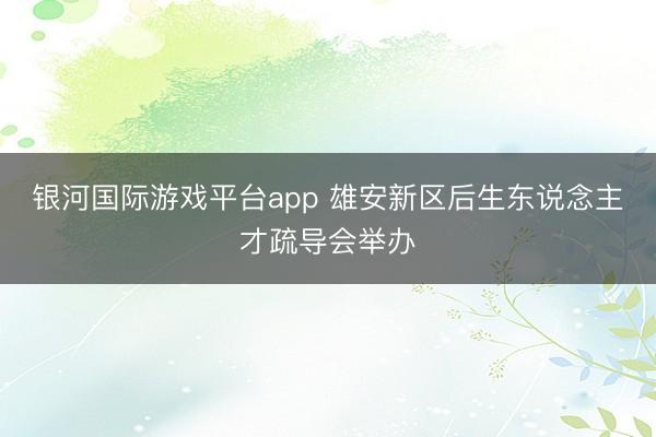 银河国际游戏平台app 雄安新区后生东说念主才疏导会举办