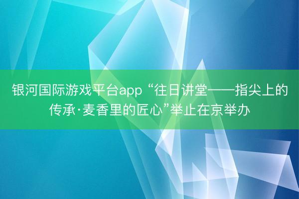 银河国际游戏平台app “往日讲堂——指尖上的传承·麦香里的匠心”举止在京举办