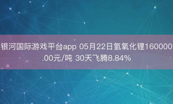 银河国际游戏平台app 05月22日氢氧化锂160000.00元/吨 30天飞腾8.84%
