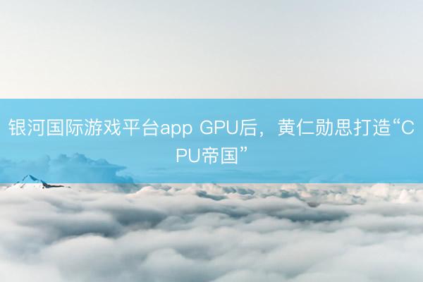 银河国际游戏平台app GPU后，黄仁勋思打造“CPU帝国”