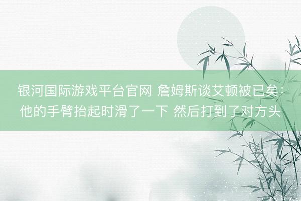 银河国际游戏平台官网 詹姆斯谈艾顿被已矣：他的手臂抬起时滑了一下 然后打到了对方头