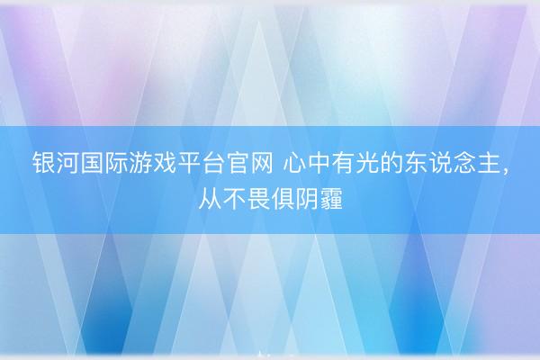 银河国际游戏平台官网 心中有光的东说念主，从不畏俱阴霾