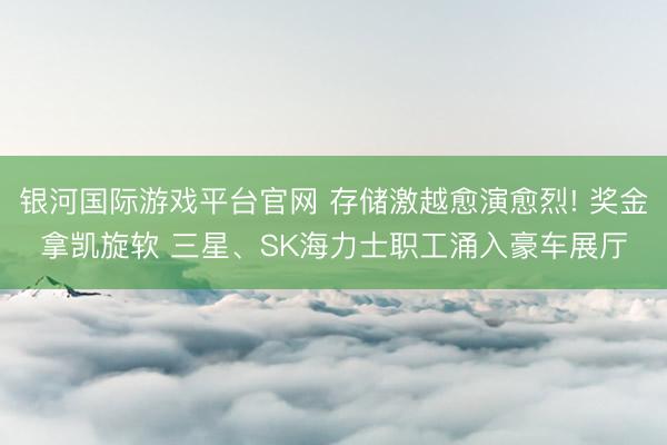 银河国际游戏平台官网 存储激越愈演愈烈! 奖金拿凯旋软 三星、SK海力士职工涌入豪车展厅