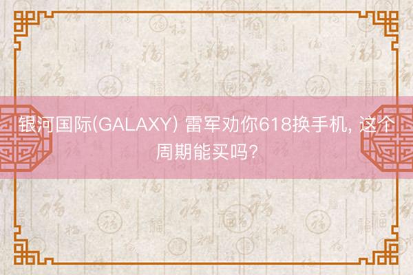 银河国际(GALAXY) 雷军劝你618换手机， 这个周期能买吗?