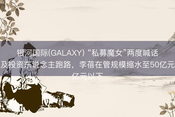 银河国际(GALAXY) “私募魔女”两度喊话，遍及投资东说念主跑路，李蓓在管规模缩水至50亿元以下