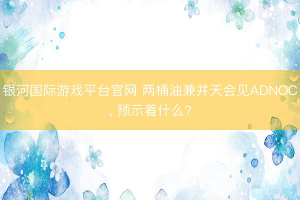 银河国际游戏平台官网 两桶油兼并天会见ADNOC， 预示着什么?