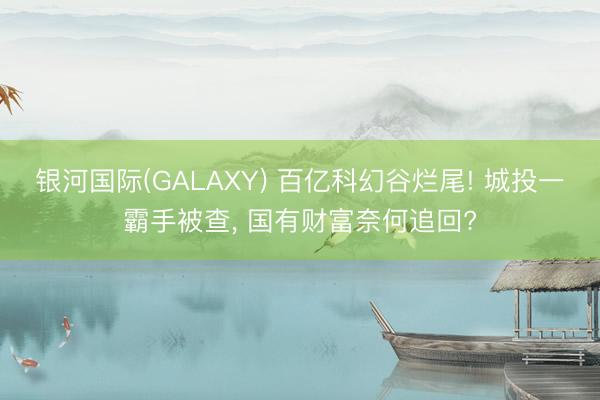 银河国际(GALAXY) 百亿科幻谷烂尾! 城投一霸手被查， 国有财富奈何追回?