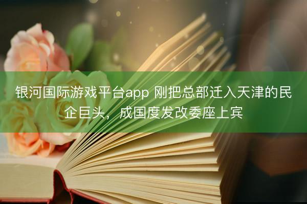 银河国际游戏平台app 刚把总部迁入天津的民企巨头，成国度发改委座上宾