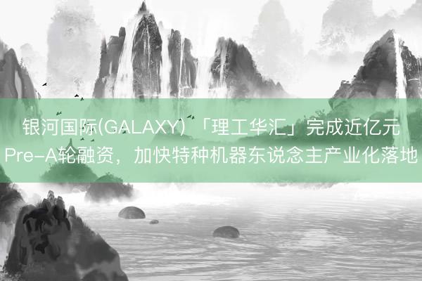 银河国际(GALAXY) 「理工华汇」完成近亿元Pre-A轮融资，加快特种机器东说念主产业化落地