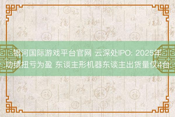 银河国际游戏平台官网 云深处IPO: 2025年功绩扭亏为盈 东谈主形机器东谈主出货量仅4台