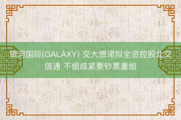 银河国际(GALAXY) 交大想诺拟全资控股北交信通 不组成紧要钞票重组