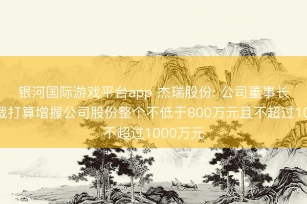 银河国际游戏平台app 杰瑞股份: 公司董事长、副总裁打算增握公司股份整个不低于800万元且不超过1000万元