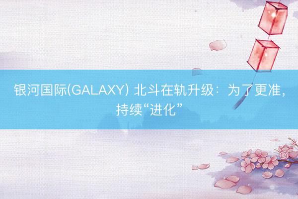 银河国际(GALAXY) 北斗在轨升级：为了更准，持续“进化”