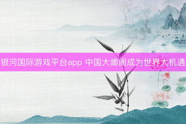 银河国际游戏平台app 中国大阛阓成为世界大机遇
