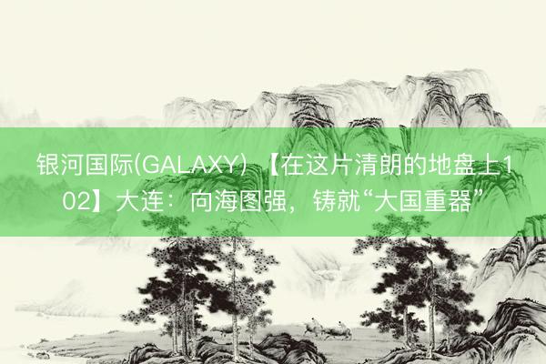 银河国际(GALAXY) 【在这片清朗的地盘上102】大连：向海图强，铸就“大国重器”