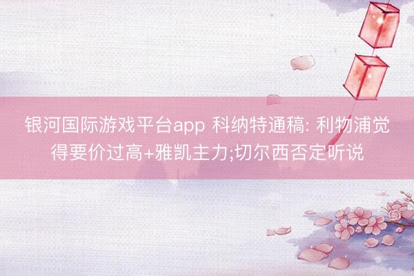 银河国际游戏平台app 科纳特通稿: 利物浦觉得要价过高+雅凯主力;切尔西否定听说