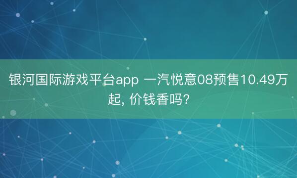 银河国际游戏平台app 一汽悦意08预售10.49万起， 价钱香吗?