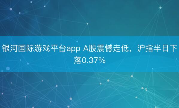 银河国际游戏平台app A股震憾走低，沪指半日下落0.37%