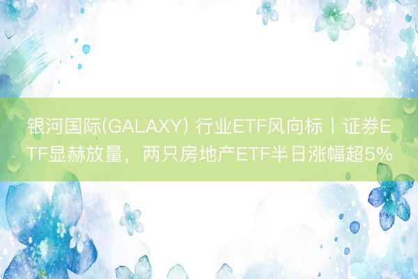 银河国际(GALAXY) 行业ETF风向标丨证券ETF显赫放量，两只房地产ETF半日涨幅超5%