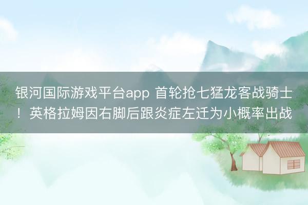 银河国际游戏平台app 首轮抢七猛龙客战骑士！英格拉姆因右脚后跟炎症左迁为小概率出战