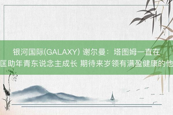 银河国际(GALAXY) 谢尔曼：塔图姆一直在匡助年青东说念主成长 期待来岁领有满盈健康的他