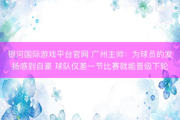 银河国际游戏平台官网 广州主帅：为球员的发扬感到自豪 球队仅差一节比赛就能晋级下轮