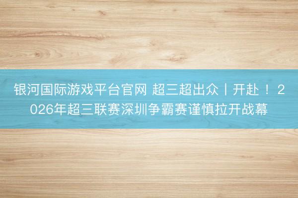 银河国际游戏平台官网 超三超出众丨开赴 ！2026年超三联赛深圳争霸赛谨慎拉开战幕