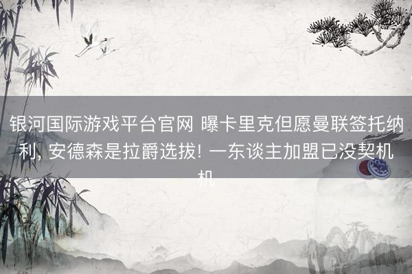 银河国际游戏平台官网 曝卡里克但愿曼联签托纳利， 安德森是拉爵选拔! 一东谈主加盟已没契机