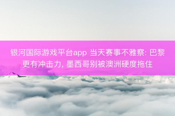 银河国际游戏平台app 当天赛事不雅察: 巴黎更有冲击力， 墨西哥别被澳洲硬度拖住