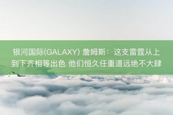 银河国际(GALAXY) 詹姆斯:这支雷霆从上到下齐相等出色 他们恒久任重道远绝不大肆