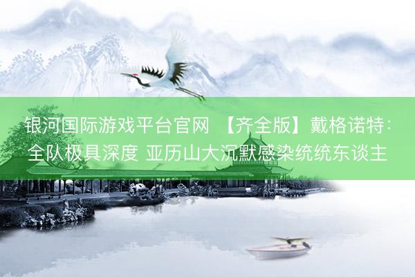银河国际游戏平台官网 【齐全版】戴格诺特:全队极具深度 亚历山大沉默感染统统东谈主