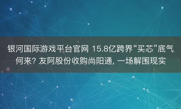 银河国际游戏平台官网 15.8亿跨界“买芯”底气何来? 友阿股份收购尚阳通, 一场解围现实