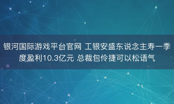 银河国际游戏平台官网 工银安盛东说念主寿一季度盈利10.3亿元 总裁包伶捷可以松语气